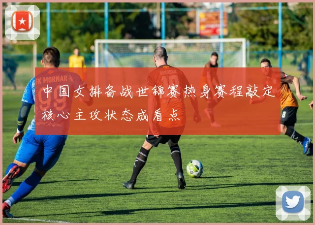 中国女排备战世锦赛热身赛程敲定核心主攻状态成看点