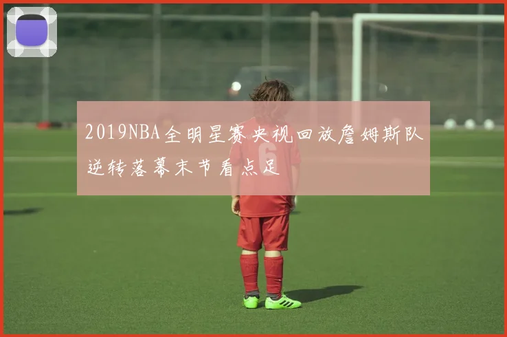 2019NBA全明星赛央视回放詹姆斯队逆转落幕末节看点足