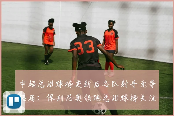 中超总进球榜更新后各队射手竞争格局：保利尼奥领跑总进球榜关注转会动态与进球数据