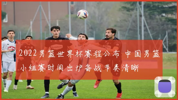 2022男篮世界杯赛程公布 中国男篮小组赛时间出炉备战节奏清晰