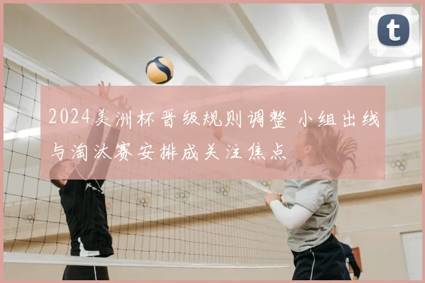 2024美洲杯晋级规则调整 小组出线与淘汰赛安排成关注焦点