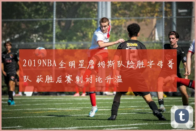 2019NBA全明星詹姆斯队险胜字母哥队 获胜后赛制讨论升温