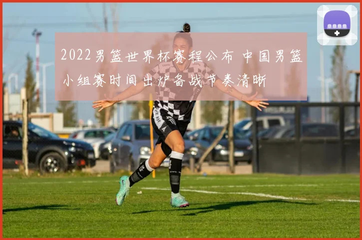 2022男篮世界杯赛程公布 中国男篮小组赛时间出炉备战节奏清晰