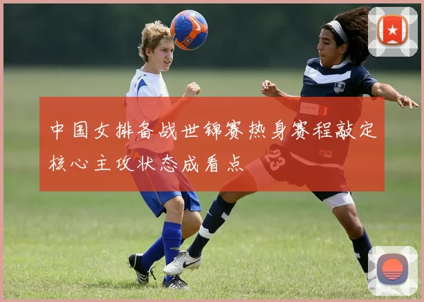 中国女排备战世锦赛热身赛程敲定核心主攻状态成看点