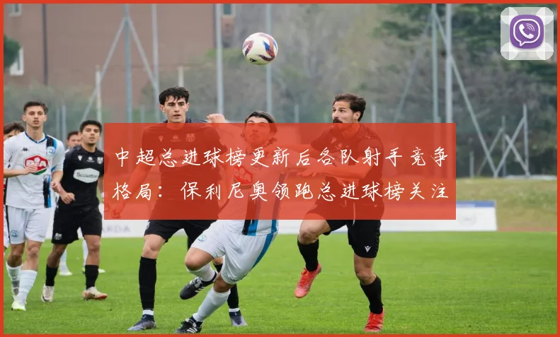 中超总进球榜更新后各队射手竞争格局：保利尼奥领跑总进球榜关注转会动态与进球数据