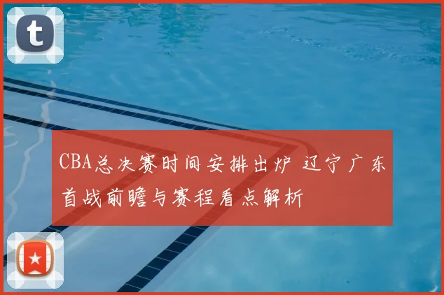 CBA总决赛时间安排出炉 辽宁广东首战前瞻与赛程看点解析